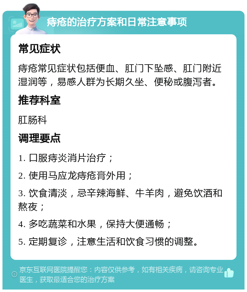 痔疮的治疗方案和日常注意事项 常见症状 痔疮常见症状包括便血、肛门下坠感、肛门附近湿润等，易感人群为长期久坐、便秘或腹泻者。 推荐科室 肛肠科 调理要点 1. 口服痔炎消片治疗； 2. 使用马应龙痔疮膏外用； 3. 饮食清淡，忌辛辣海鲜、牛羊肉，避免饮酒和熬夜； 4. 多吃蔬菜和水果，保持大便通畅； 5. 定期复诊，注意生活和饮食习惯的调整。