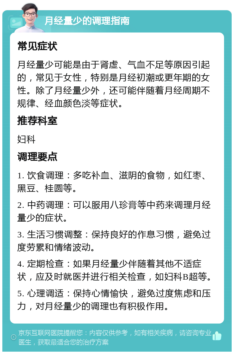 月经量少的调理指南 常见症状 月经量少可能是由于肾虚、气血不足等原因引起的，常见于女性，特别是月经初潮或更年期的女性。除了月经量少外，还可能伴随着月经周期不规律、经血颜色淡等症状。 推荐科室 妇科 调理要点 1. 饮食调理：多吃补血、滋阴的食物，如红枣、黑豆、桂圆等。 2. 中药调理：可以服用八珍膏等中药来调理月经量少的症状。 3. 生活习惯调整：保持良好的作息习惯，避免过度劳累和情绪波动。 4. 定期检查：如果月经量少伴随着其他不适症状，应及时就医并进行相关检查，如妇科B超等。 5. 心理调适：保持心情愉快，避免过度焦虑和压力，对月经量少的调理也有积极作用。