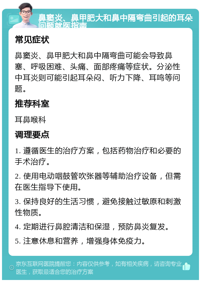 鼻窦炎、鼻甲肥大和鼻中隔弯曲引起的耳朵问题就医指南 常见症状 鼻窦炎、鼻甲肥大和鼻中隔弯曲可能会导致鼻塞、呼吸困难、头痛、面部疼痛等症状。分泌性中耳炎则可能引起耳朵闷、听力下降、耳鸣等问题。 推荐科室 耳鼻喉科 调理要点 1. 遵循医生的治疗方案，包括药物治疗和必要的手术治疗。 2. 使用电动咽鼓管吹张器等辅助治疗设备，但需在医生指导下使用。 3. 保持良好的生活习惯，避免接触过敏原和刺激性物质。 4. 定期进行鼻腔清洁和保湿，预防鼻炎复发。 5. 注意休息和营养，增强身体免疫力。