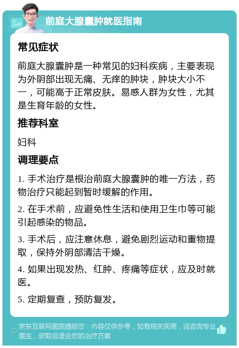 前庭大腺囊肿就医指南 常见症状 前庭大腺囊肿是一种常见的妇科疾病，主要表现为外阴部出现无痛、无痒的肿块，肿块大小不一，可能高于正常皮肤。易感人群为女性，尤其是生育年龄的女性。 推荐科室 妇科 调理要点 1. 手术治疗是根治前庭大腺囊肿的唯一方法，药物治疗只能起到暂时缓解的作用。 2. 在手术前，应避免性生活和使用卫生巾等可能引起感染的物品。 3. 手术后，应注意休息，避免剧烈运动和重物提取，保持外阴部清洁干燥。 4. 如果出现发热、红肿、疼痛等症状，应及时就医。 5. 定期复查，预防复发。