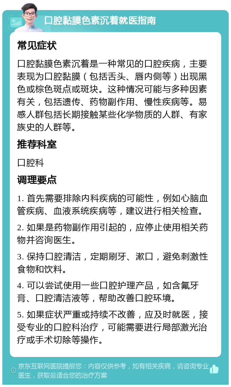 口腔黏膜色素沉着就医指南 常见症状 口腔黏膜色素沉着是一种常见的口腔疾病，主要表现为口腔黏膜（包括舌头、唇内侧等）出现黑色或棕色斑点或斑块。这种情况可能与多种因素有关，包括遗传、药物副作用、慢性疾病等。易感人群包括长期接触某些化学物质的人群、有家族史的人群等。 推荐科室 口腔科 调理要点 1. 首先需要排除内科疾病的可能性，例如心脑血管疾病、血液系统疾病等，建议进行相关检查。 2. 如果是药物副作用引起的，应停止使用相关药物并咨询医生。 3. 保持口腔清洁，定期刷牙、漱口，避免刺激性食物和饮料。 4. 可以尝试使用一些口腔护理产品，如含氟牙膏、口腔清洁液等，帮助改善口腔环境。 5. 如果症状严重或持续不改善，应及时就医，接受专业的口腔科治疗，可能需要进行局部激光治疗或手术切除等操作。