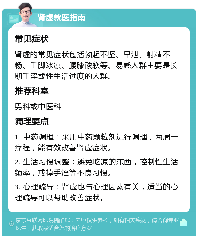 肾虚就医指南 常见症状 肾虚的常见症状包括勃起不坚、早泄、射精不畅、手脚冰凉、腰膝酸软等。易感人群主要是长期手淫或性生活过度的人群。 推荐科室 男科或中医科 调理要点 1. 中药调理：采用中药颗粒剂进行调理，两周一疗程，能有效改善肾虚症状。 2. 生活习惯调整：避免吃凉的东西，控制性生活频率，戒掉手淫等不良习惯。 3. 心理疏导：肾虚也与心理因素有关，适当的心理疏导可以帮助改善症状。