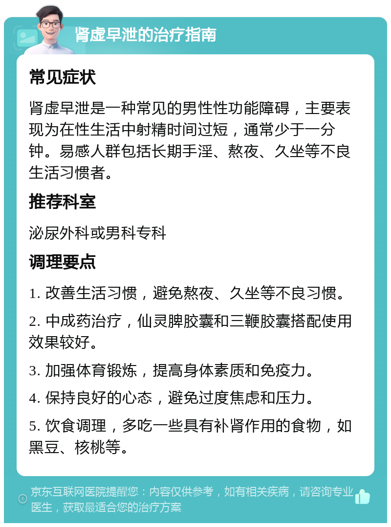 肾虚早泄的治疗指南 常见症状 肾虚早泄是一种常见的男性性功能障碍，主要表现为在性生活中射精时间过短，通常少于一分钟。易感人群包括长期手淫、熬夜、久坐等不良生活习惯者。 推荐科室 泌尿外科或男科专科 调理要点 1. 改善生活习惯，避免熬夜、久坐等不良习惯。 2. 中成药治疗，仙灵脾胶囊和三鞭胶囊搭配使用效果较好。 3. 加强体育锻炼，提高身体素质和免疫力。 4. 保持良好的心态，避免过度焦虑和压力。 5. 饮食调理，多吃一些具有补肾作用的食物，如黑豆、核桃等。