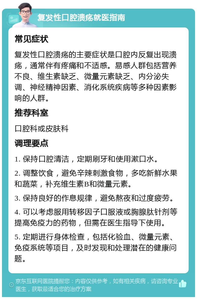 复发性口腔溃疡就医指南 常见症状 复发性口腔溃疡的主要症状是口腔内反复出现溃疡，通常伴有疼痛和不适感。易感人群包括营养不良、维生素缺乏、微量元素缺乏、内分泌失调、神经精神因素、消化系统疾病等多种因素影响的人群。 推荐科室 口腔科或皮肤科 调理要点 1. 保持口腔清洁，定期刷牙和使用漱口水。 2. 调整饮食，避免辛辣刺激食物，多吃新鲜水果和蔬菜，补充维生素B和微量元素。 3. 保持良好的作息规律，避免熬夜和过度疲劳。 4. 可以考虑服用转移因子口服液或胸腺肽针剂等提高免疫力的药物，但需在医生指导下使用。 5. 定期进行身体检查，包括化验血、微量元素、免疫系统等项目，及时发现和处理潜在的健康问题。