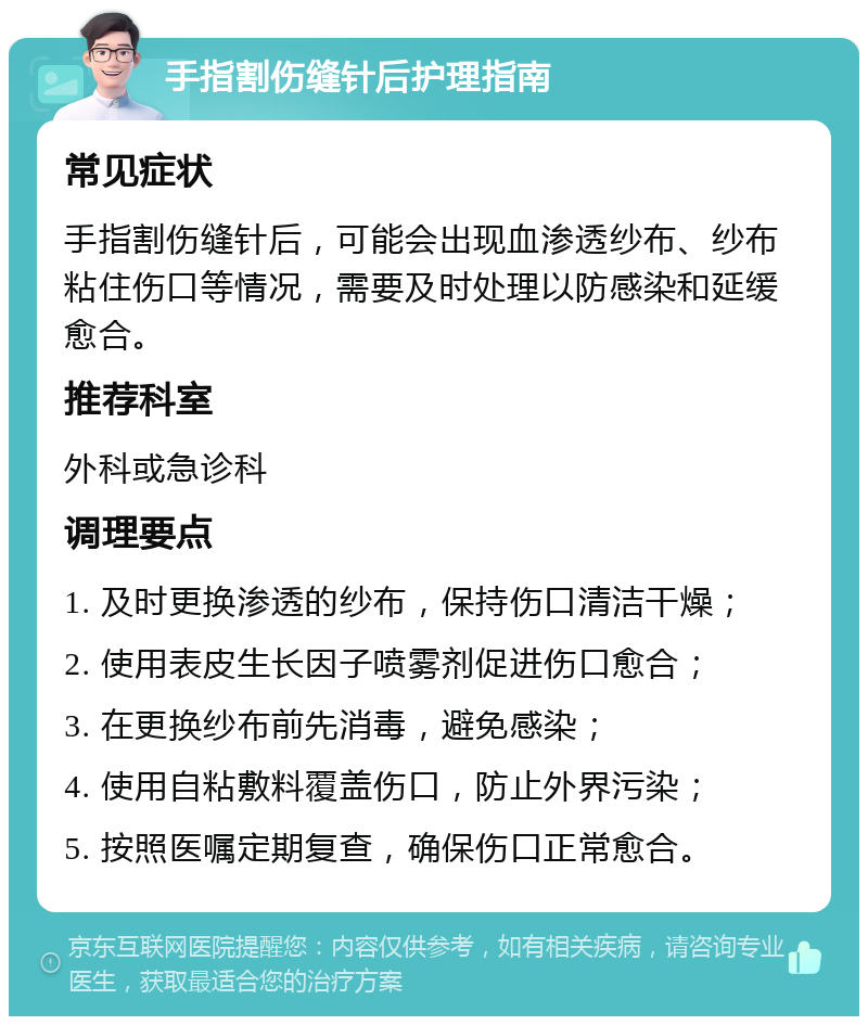 手指割伤缝针后护理指南 常见症状 手指割伤缝针后，可能会出现血渗透纱布、纱布粘住伤口等情况，需要及时处理以防感染和延缓愈合。 推荐科室 外科或急诊科 调理要点 1. 及时更换渗透的纱布，保持伤口清洁干燥； 2. 使用表皮生长因子喷雾剂促进伤口愈合； 3. 在更换纱布前先消毒，避免感染； 4. 使用自粘敷料覆盖伤口，防止外界污染； 5. 按照医嘱定期复查，确保伤口正常愈合。