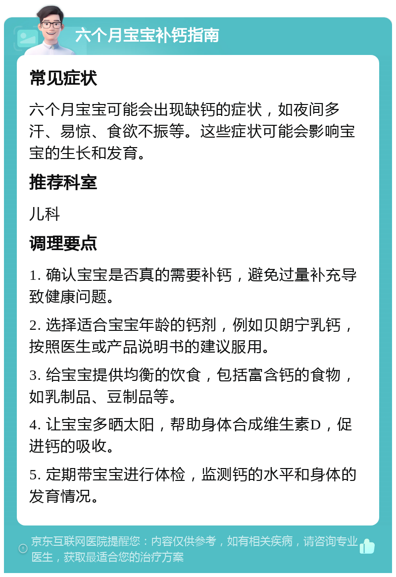 六个月宝宝补钙指南 常见症状 六个月宝宝可能会出现缺钙的症状，如夜间多汗、易惊、食欲不振等。这些症状可能会影响宝宝的生长和发育。 推荐科室 儿科 调理要点 1. 确认宝宝是否真的需要补钙，避免过量补充导致健康问题。 2. 选择适合宝宝年龄的钙剂，例如贝朗宁乳钙，按照医生或产品说明书的建议服用。 3. 给宝宝提供均衡的饮食，包括富含钙的食物，如乳制品、豆制品等。 4. 让宝宝多晒太阳，帮助身体合成维生素D，促进钙的吸收。 5. 定期带宝宝进行体检，监测钙的水平和身体的发育情况。