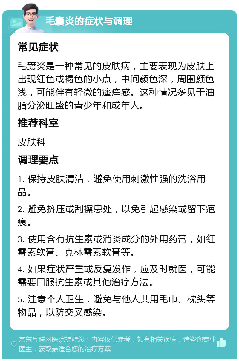 毛囊炎的症状与调理 常见症状 毛囊炎是一种常见的皮肤病，主要表现为皮肤上出现红色或褐色的小点，中间颜色深，周围颜色浅，可能伴有轻微的瘙痒感。这种情况多见于油脂分泌旺盛的青少年和成年人。 推荐科室 皮肤科 调理要点 1. 保持皮肤清洁，避免使用刺激性强的洗浴用品。 2. 避免挤压或刮擦患处，以免引起感染或留下疤痕。 3. 使用含有抗生素或消炎成分的外用药膏，如红霉素软膏、克林霉素软膏等。 4. 如果症状严重或反复发作，应及时就医，可能需要口服抗生素或其他治疗方法。 5. 注意个人卫生，避免与他人共用毛巾、枕头等物品，以防交叉感染。