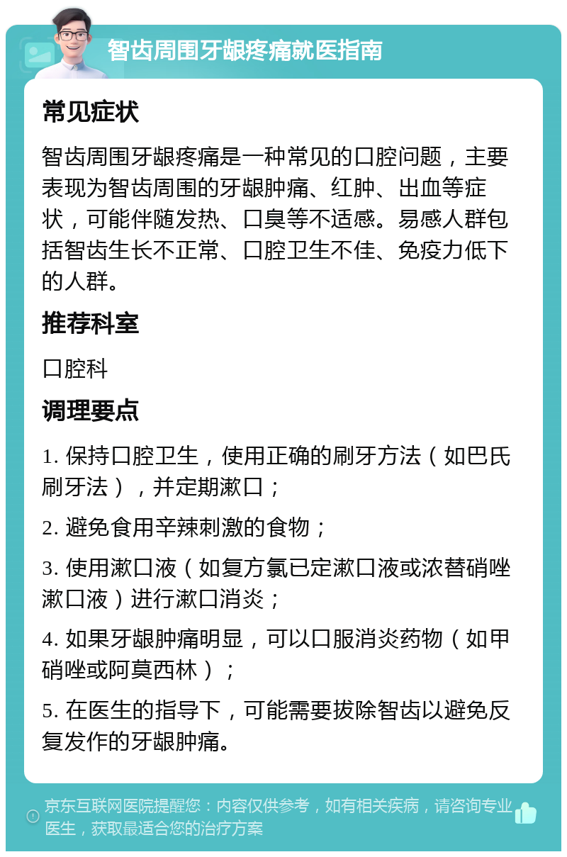 智齿周围牙龈疼痛就医指南 常见症状 智齿周围牙龈疼痛是一种常见的口腔问题，主要表现为智齿周围的牙龈肿痛、红肿、出血等症状，可能伴随发热、口臭等不适感。易感人群包括智齿生长不正常、口腔卫生不佳、免疫力低下的人群。 推荐科室 口腔科 调理要点 1. 保持口腔卫生，使用正确的刷牙方法（如巴氏刷牙法），并定期漱口； 2. 避免食用辛辣刺激的食物； 3. 使用漱口液（如复方氯已定漱口液或浓替硝唑漱口液）进行漱口消炎； 4. 如果牙龈肿痛明显，可以口服消炎药物（如甲硝唑或阿莫西林）； 5. 在医生的指导下，可能需要拔除智齿以避免反复发作的牙龈肿痛。