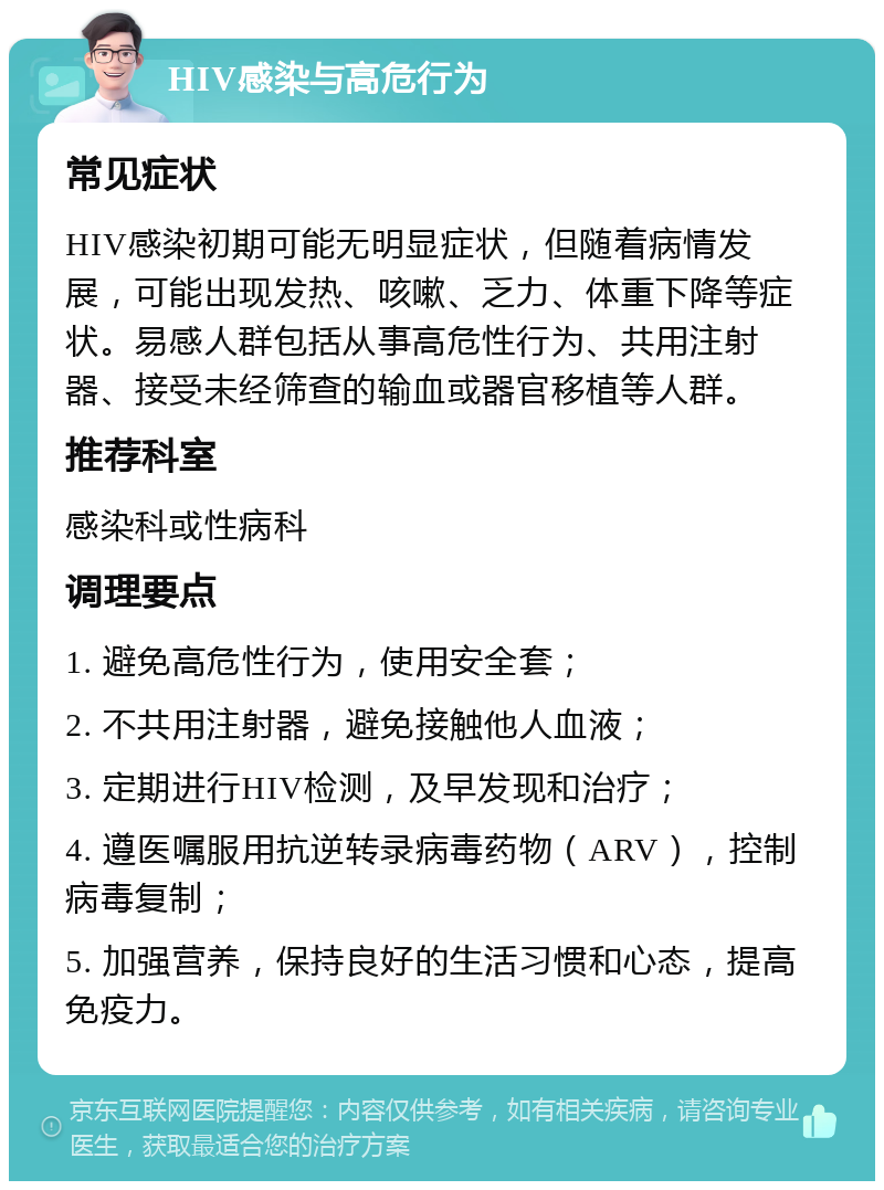 HIV感染与高危行为 常见症状 HIV感染初期可能无明显症状，但随着病情发展，可能出现发热、咳嗽、乏力、体重下降等症状。易感人群包括从事高危性行为、共用注射器、接受未经筛查的输血或器官移植等人群。 推荐科室 感染科或性病科 调理要点 1. 避免高危性行为，使用安全套； 2. 不共用注射器，避免接触他人血液； 3. 定期进行HIV检测，及早发现和治疗； 4. 遵医嘱服用抗逆转录病毒药物（ARV），控制病毒复制； 5. 加强营养，保持良好的生活习惯和心态，提高免疫力。