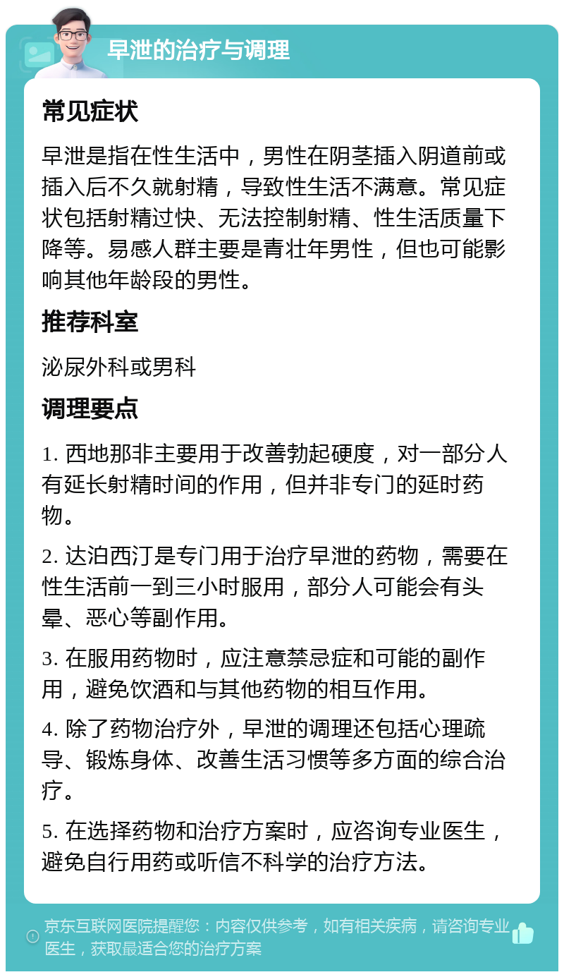 早泄的治疗与调理 常见症状 早泄是指在性生活中，男性在阴茎插入阴道前或插入后不久就射精，导致性生活不满意。常见症状包括射精过快、无法控制射精、性生活质量下降等。易感人群主要是青壮年男性，但也可能影响其他年龄段的男性。 推荐科室 泌尿外科或男科 调理要点 1. 西地那非主要用于改善勃起硬度，对一部分人有延长射精时间的作用，但并非专门的延时药物。 2. 达泊西汀是专门用于治疗早泄的药物，需要在性生活前一到三小时服用，部分人可能会有头晕、恶心等副作用。 3. 在服用药物时，应注意禁忌症和可能的副作用，避免饮酒和与其他药物的相互作用。 4. 除了药物治疗外，早泄的调理还包括心理疏导、锻炼身体、改善生活习惯等多方面的综合治疗。 5. 在选择药物和治疗方案时，应咨询专业医生，避免自行用药或听信不科学的治疗方法。