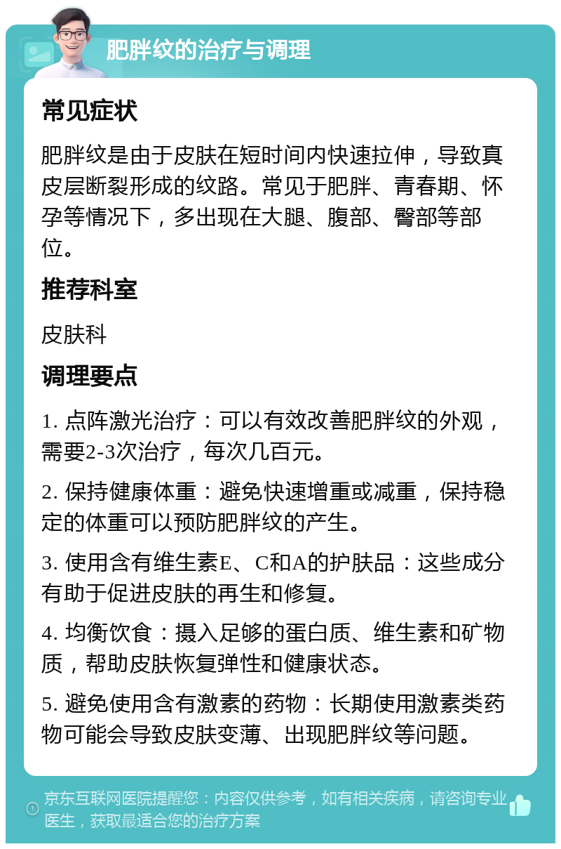 肥胖纹的治疗与调理 常见症状 肥胖纹是由于皮肤在短时间内快速拉伸，导致真皮层断裂形成的纹路。常见于肥胖、青春期、怀孕等情况下，多出现在大腿、腹部、臀部等部位。 推荐科室 皮肤科 调理要点 1. 点阵激光治疗：可以有效改善肥胖纹的外观，需要2-3次治疗，每次几百元。 2. 保持健康体重：避免快速增重或减重，保持稳定的体重可以预防肥胖纹的产生。 3. 使用含有维生素E、C和A的护肤品：这些成分有助于促进皮肤的再生和修复。 4. 均衡饮食：摄入足够的蛋白质、维生素和矿物质，帮助皮肤恢复弹性和健康状态。 5. 避免使用含有激素的药物：长期使用激素类药物可能会导致皮肤变薄、出现肥胖纹等问题。