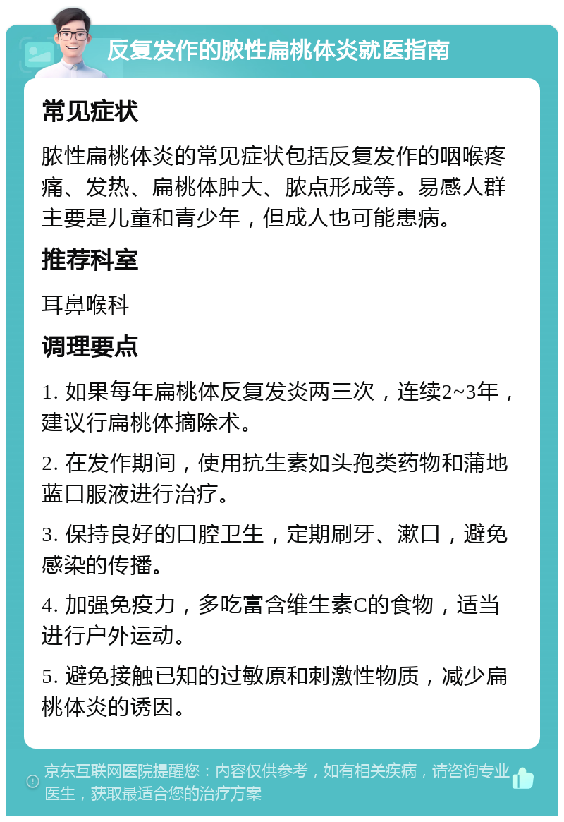 反复发作的脓性扁桃体炎就医指南 常见症状 脓性扁桃体炎的常见症状包括反复发作的咽喉疼痛、发热、扁桃体肿大、脓点形成等。易感人群主要是儿童和青少年，但成人也可能患病。 推荐科室 耳鼻喉科 调理要点 1. 如果每年扁桃体反复发炎两三次，连续2~3年，建议行扁桃体摘除术。 2. 在发作期间，使用抗生素如头孢类药物和蒲地蓝口服液进行治疗。 3. 保持良好的口腔卫生，定期刷牙、漱口，避免感染的传播。 4. 加强免疫力，多吃富含维生素C的食物，适当进行户外运动。 5. 避免接触已知的过敏原和刺激性物质，减少扁桃体炎的诱因。