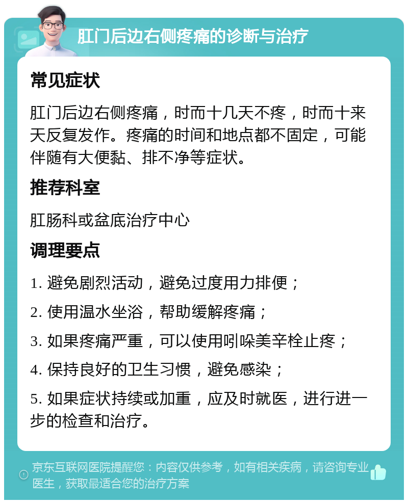 肛门后边右侧疼痛的诊断与治疗 常见症状 肛门后边右侧疼痛，时而十几天不疼，时而十来天反复发作。疼痛的时间和地点都不固定，可能伴随有大便黏、排不净等症状。 推荐科室 肛肠科或盆底治疗中心 调理要点 1. 避免剧烈活动，避免过度用力排便； 2. 使用温水坐浴，帮助缓解疼痛； 3. 如果疼痛严重，可以使用吲哚美辛栓止疼； 4. 保持良好的卫生习惯，避免感染； 5. 如果症状持续或加重，应及时就医，进行进一步的检查和治疗。