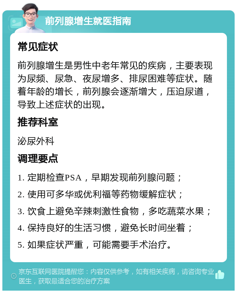 前列腺增生就医指南 常见症状 前列腺增生是男性中老年常见的疾病，主要表现为尿频、尿急、夜尿增多、排尿困难等症状。随着年龄的增长，前列腺会逐渐增大，压迫尿道，导致上述症状的出现。 推荐科室 泌尿外科 调理要点 1. 定期检查PSA，早期发现前列腺问题； 2. 使用可多华或优利福等药物缓解症状； 3. 饮食上避免辛辣刺激性食物，多吃蔬菜水果； 4. 保持良好的生活习惯，避免长时间坐着； 5. 如果症状严重，可能需要手术治疗。