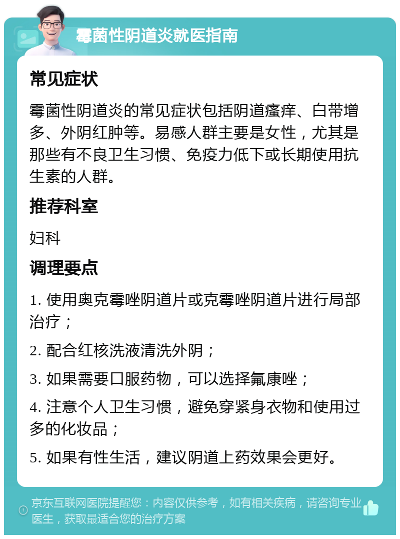 霉菌性阴道炎就医指南 常见症状 霉菌性阴道炎的常见症状包括阴道瘙痒、白带增多、外阴红肿等。易感人群主要是女性，尤其是那些有不良卫生习惯、免疫力低下或长期使用抗生素的人群。 推荐科室 妇科 调理要点 1. 使用奥克霉唑阴道片或克霉唑阴道片进行局部治疗； 2. 配合红核洗液清洗外阴； 3. 如果需要口服药物，可以选择氟康唑； 4. 注意个人卫生习惯，避免穿紧身衣物和使用过多的化妆品； 5. 如果有性生活，建议阴道上药效果会更好。