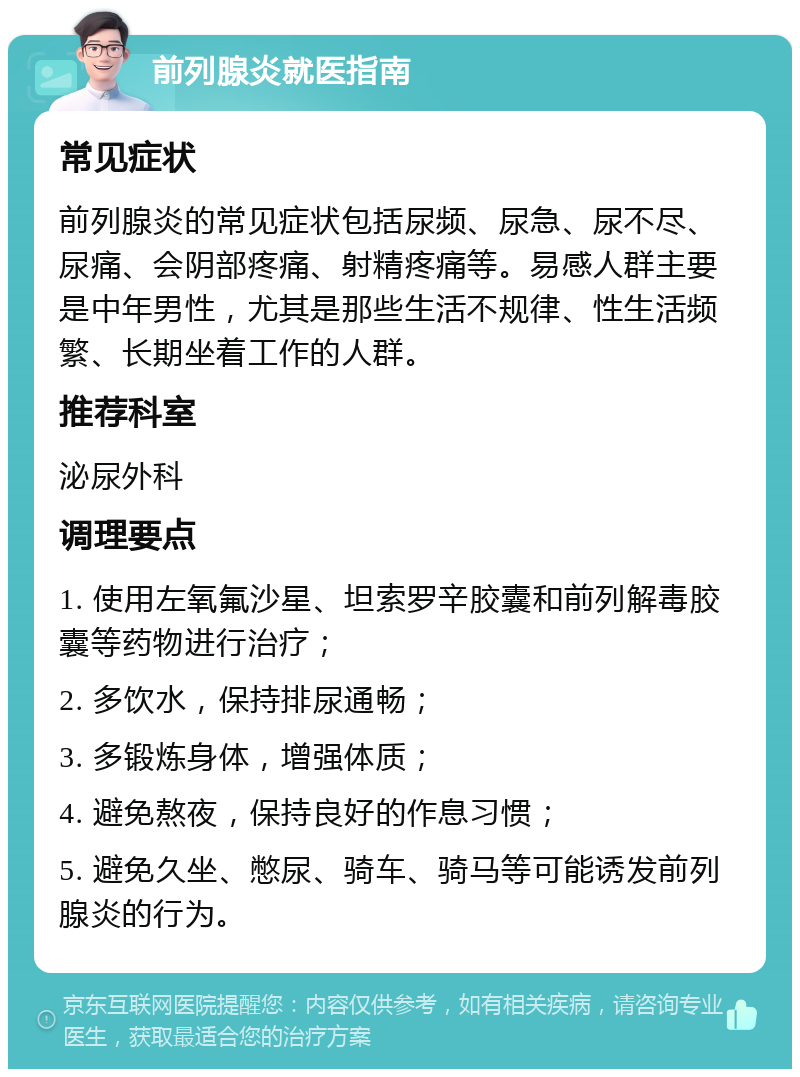 前列腺炎就医指南 常见症状 前列腺炎的常见症状包括尿频、尿急、尿不尽、尿痛、会阴部疼痛、射精疼痛等。易感人群主要是中年男性，尤其是那些生活不规律、性生活频繁、长期坐着工作的人群。 推荐科室 泌尿外科 调理要点 1. 使用左氧氟沙星、坦索罗辛胶囊和前列解毒胶囊等药物进行治疗； 2. 多饮水，保持排尿通畅； 3. 多锻炼身体，增强体质； 4. 避免熬夜，保持良好的作息习惯； 5. 避免久坐、憋尿、骑车、骑马等可能诱发前列腺炎的行为。