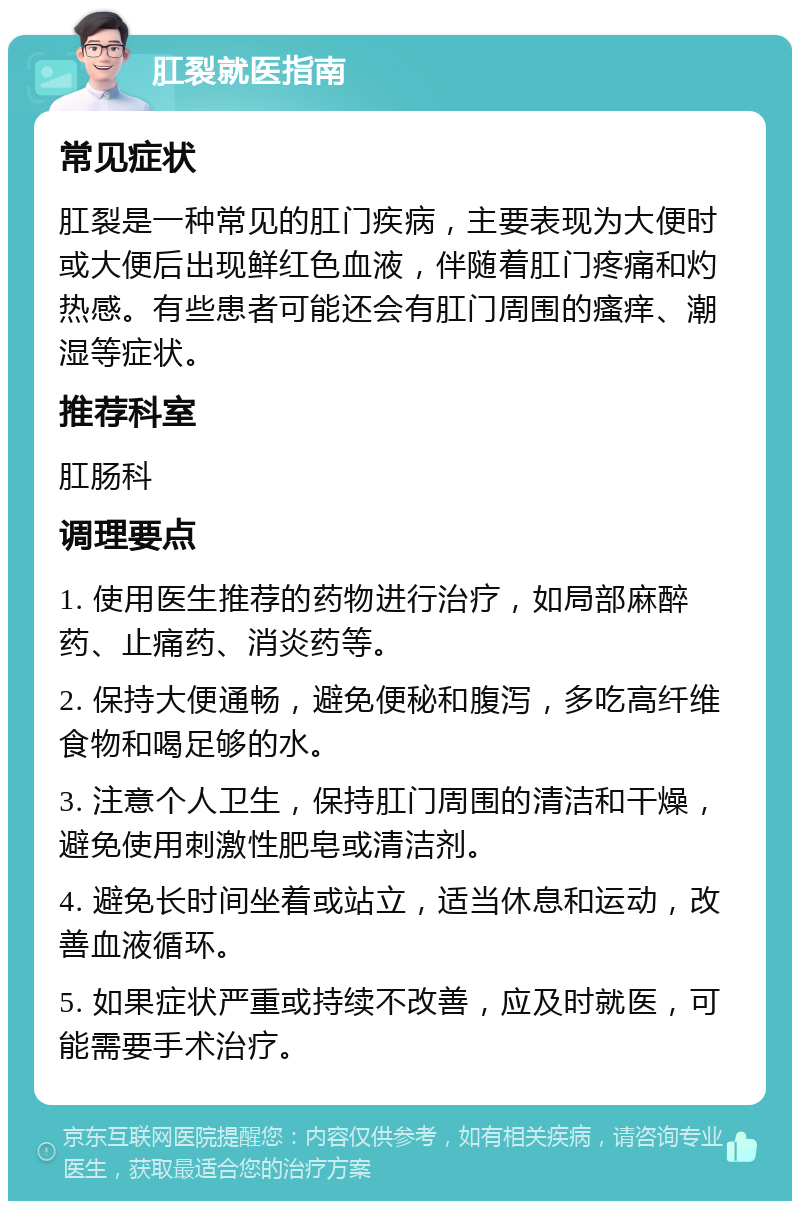 肛裂就医指南 常见症状 肛裂是一种常见的肛门疾病，主要表现为大便时或大便后出现鲜红色血液，伴随着肛门疼痛和灼热感。有些患者可能还会有肛门周围的瘙痒、潮湿等症状。 推荐科室 肛肠科 调理要点 1. 使用医生推荐的药物进行治疗，如局部麻醉药、止痛药、消炎药等。 2. 保持大便通畅，避免便秘和腹泻，多吃高纤维食物和喝足够的水。 3. 注意个人卫生，保持肛门周围的清洁和干燥，避免使用刺激性肥皂或清洁剂。 4. 避免长时间坐着或站立，适当休息和运动，改善血液循环。 5. 如果症状严重或持续不改善，应及时就医，可能需要手术治疗。