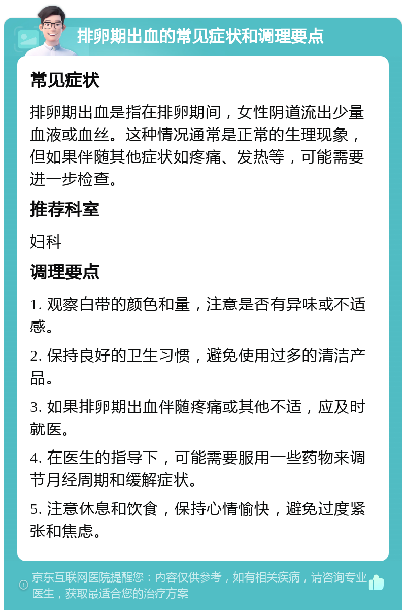 排卵期出血的常见症状和调理要点 常见症状 排卵期出血是指在排卵期间，女性阴道流出少量血液或血丝。这种情况通常是正常的生理现象，但如果伴随其他症状如疼痛、发热等，可能需要进一步检查。 推荐科室 妇科 调理要点 1. 观察白带的颜色和量，注意是否有异味或不适感。 2. 保持良好的卫生习惯，避免使用过多的清洁产品。 3. 如果排卵期出血伴随疼痛或其他不适，应及时就医。 4. 在医生的指导下，可能需要服用一些药物来调节月经周期和缓解症状。 5. 注意休息和饮食，保持心情愉快，避免过度紧张和焦虑。