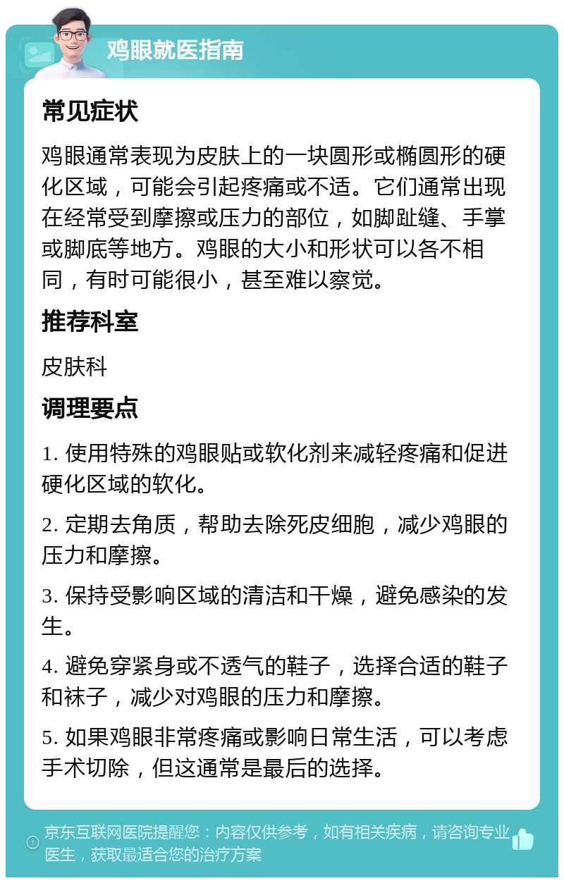 鸡眼就医指南 常见症状 鸡眼通常表现为皮肤上的一块圆形或椭圆形的硬化区域，可能会引起疼痛或不适。它们通常出现在经常受到摩擦或压力的部位，如脚趾缝、手掌或脚底等地方。鸡眼的大小和形状可以各不相同，有时可能很小，甚至难以察觉。 推荐科室 皮肤科 调理要点 1. 使用特殊的鸡眼贴或软化剂来减轻疼痛和促进硬化区域的软化。 2. 定期去角质，帮助去除死皮细胞，减少鸡眼的压力和摩擦。 3. 保持受影响区域的清洁和干燥，避免感染的发生。 4. 避免穿紧身或不透气的鞋子，选择合适的鞋子和袜子，减少对鸡眼的压力和摩擦。 5. 如果鸡眼非常疼痛或影响日常生活，可以考虑手术切除，但这通常是最后的选择。