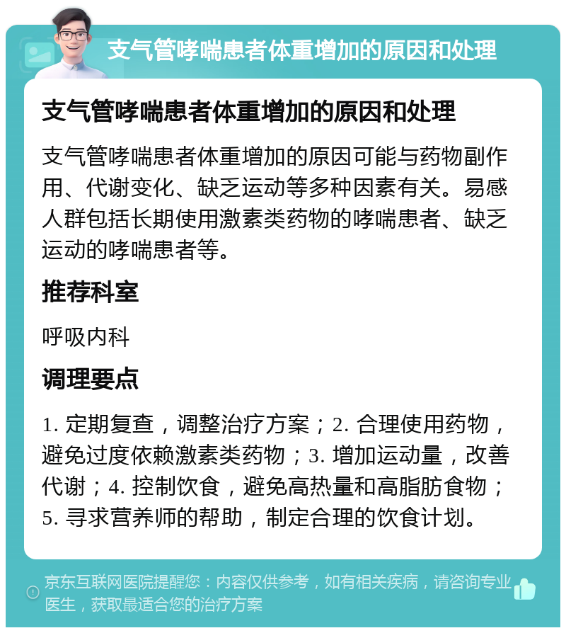 支气管哮喘患者体重增加的原因和处理 支气管哮喘患者体重增加的原因和处理 支气管哮喘患者体重增加的原因可能与药物副作用、代谢变化、缺乏运动等多种因素有关。易感人群包括长期使用激素类药物的哮喘患者、缺乏运动的哮喘患者等。 推荐科室 呼吸内科 调理要点 1. 定期复查，调整治疗方案；2. 合理使用药物，避免过度依赖激素类药物；3. 增加运动量，改善代谢；4. 控制饮食，避免高热量和高脂肪食物；5. 寻求营养师的帮助，制定合理的饮食计划。