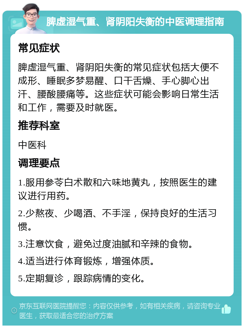 脾虚湿气重、肾阴阳失衡的中医调理指南 常见症状 脾虚湿气重、肾阴阳失衡的常见症状包括大便不成形、睡眠多梦易醒、口干舌燥、手心脚心出汗、腰酸腰痛等。这些症状可能会影响日常生活和工作，需要及时就医。 推荐科室 中医科 调理要点 1.服用参苓白术散和六味地黄丸，按照医生的建议进行用药。 2.少熬夜、少喝酒、不手淫，保持良好的生活习惯。 3.注意饮食，避免过度油腻和辛辣的食物。 4.适当进行体育锻炼，增强体质。 5.定期复诊，跟踪病情的变化。