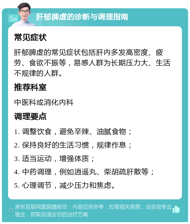 肝郁脾虚的诊断与调理指南 常见症状 肝郁脾虚的常见症状包括肝内多发高密度、疲劳、食欲不振等，易感人群为长期压力大、生活不规律的人群。 推荐科室 中医科或消化内科 调理要点 1. 调整饮食，避免辛辣、油腻食物； 2. 保持良好的生活习惯，规律作息； 3. 适当运动，增强体质； 4. 中药调理，例如逍遥丸、柴胡疏肝散等； 5. 心理调节，减少压力和焦虑。