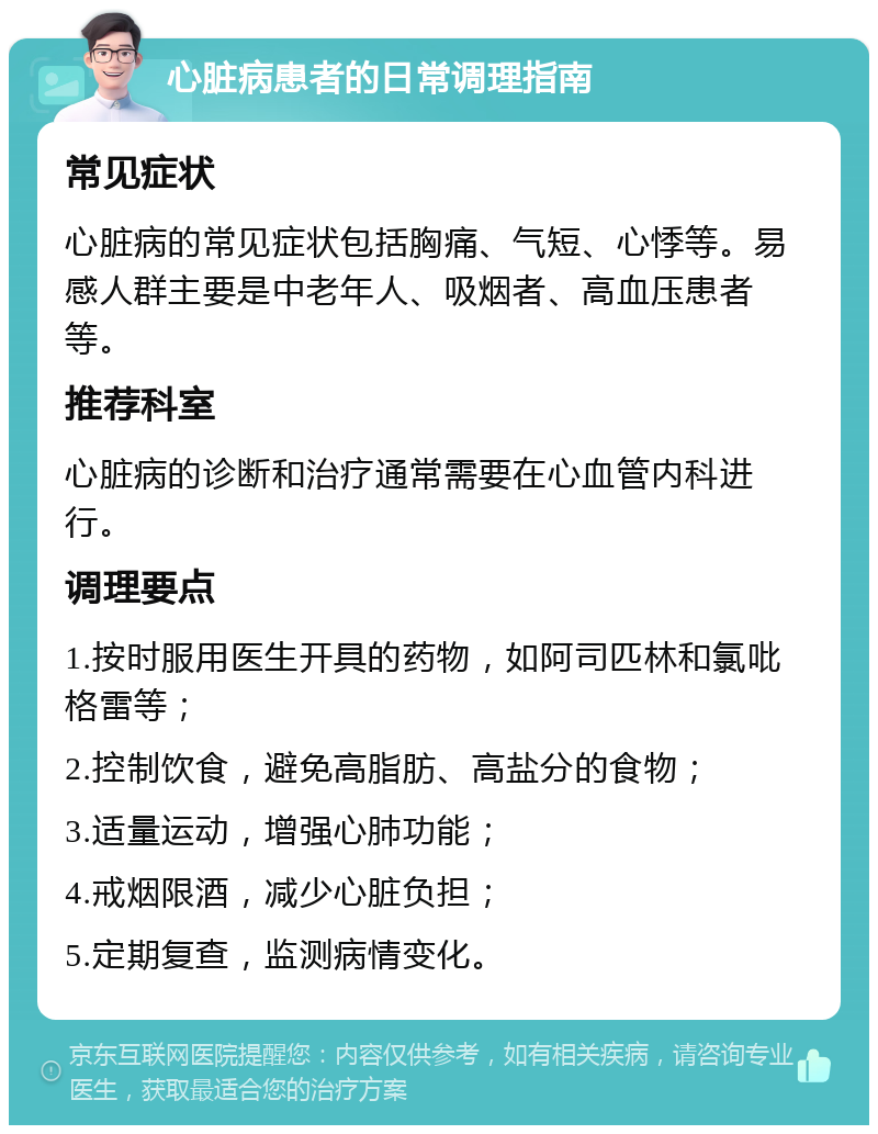 心脏病患者的日常调理指南 常见症状 心脏病的常见症状包括胸痛、气短、心悸等。易感人群主要是中老年人、吸烟者、高血压患者等。 推荐科室 心脏病的诊断和治疗通常需要在心血管内科进行。 调理要点 1.按时服用医生开具的药物，如阿司匹林和氯吡格雷等； 2.控制饮食，避免高脂肪、高盐分的食物； 3.适量运动，增强心肺功能； 4.戒烟限酒，减少心脏负担； 5.定期复查，监测病情变化。