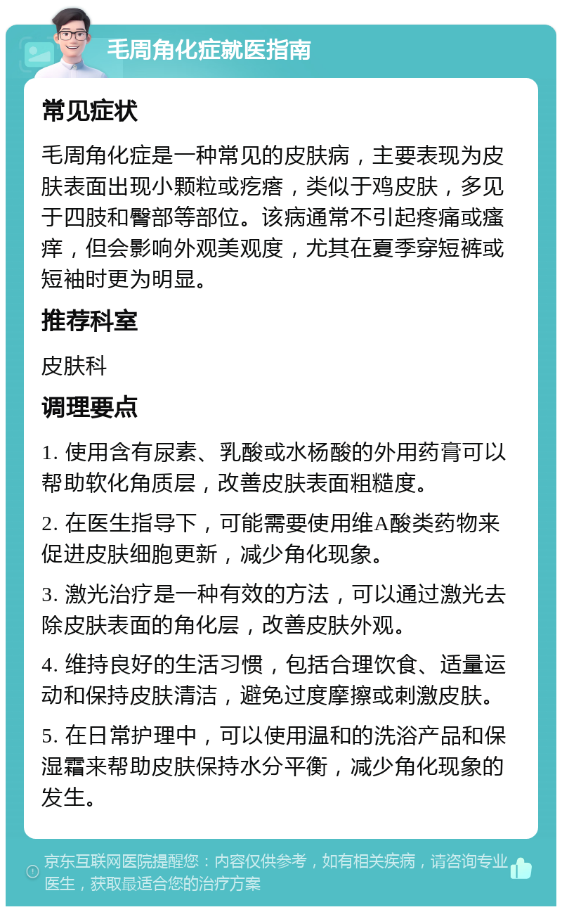 毛周角化症就医指南 常见症状 毛周角化症是一种常见的皮肤病，主要表现为皮肤表面出现小颗粒或疙瘩，类似于鸡皮肤，多见于四肢和臀部等部位。该病通常不引起疼痛或瘙痒，但会影响外观美观度，尤其在夏季穿短裤或短袖时更为明显。 推荐科室 皮肤科 调理要点 1. 使用含有尿素、乳酸或水杨酸的外用药膏可以帮助软化角质层，改善皮肤表面粗糙度。 2. 在医生指导下，可能需要使用维A酸类药物来促进皮肤细胞更新，减少角化现象。 3. 激光治疗是一种有效的方法，可以通过激光去除皮肤表面的角化层，改善皮肤外观。 4. 维持良好的生活习惯，包括合理饮食、适量运动和保持皮肤清洁，避免过度摩擦或刺激皮肤。 5. 在日常护理中，可以使用温和的洗浴产品和保湿霜来帮助皮肤保持水分平衡，减少角化现象的发生。