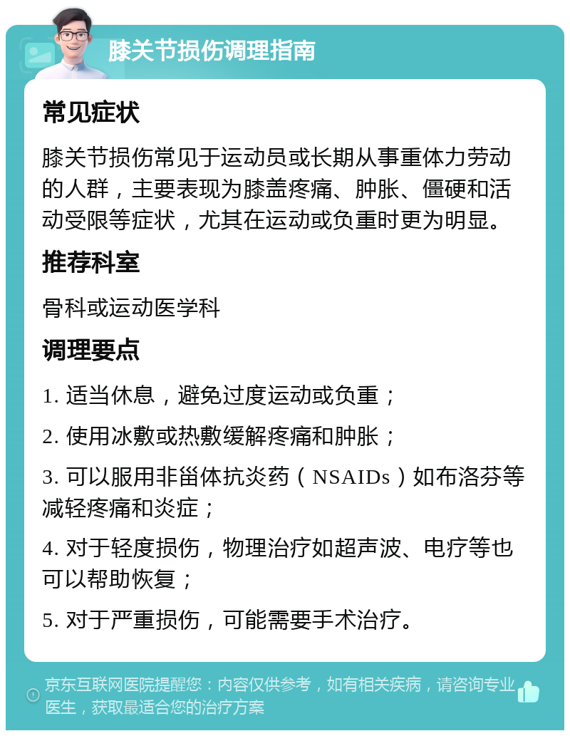 膝关节损伤调理指南 常见症状 膝关节损伤常见于运动员或长期从事重体力劳动的人群，主要表现为膝盖疼痛、肿胀、僵硬和活动受限等症状，尤其在运动或负重时更为明显。 推荐科室 骨科或运动医学科 调理要点 1. 适当休息，避免过度运动或负重； 2. 使用冰敷或热敷缓解疼痛和肿胀； 3. 可以服用非甾体抗炎药（NSAIDs）如布洛芬等减轻疼痛和炎症； 4. 对于轻度损伤，物理治疗如超声波、电疗等也可以帮助恢复； 5. 对于严重损伤，可能需要手术治疗。