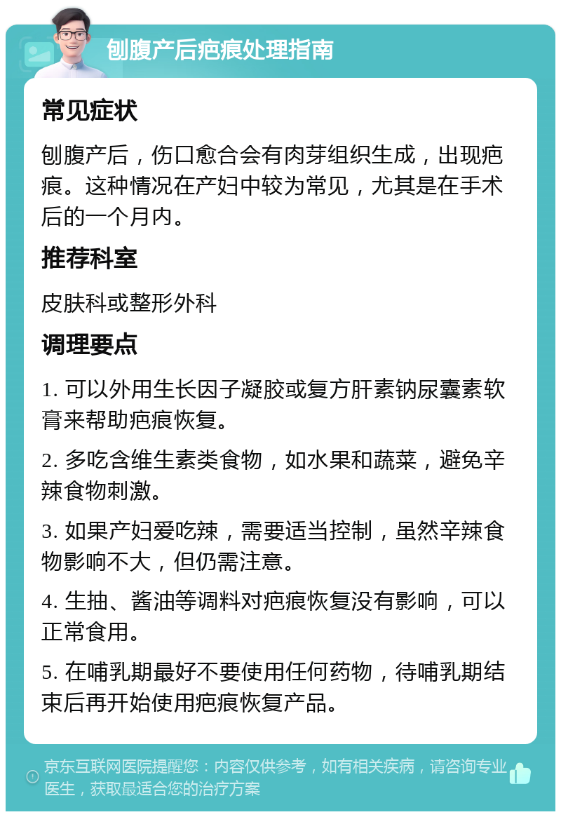 刨腹产后疤痕处理指南 常见症状 刨腹产后，伤口愈合会有肉芽组织生成，出现疤痕。这种情况在产妇中较为常见，尤其是在手术后的一个月内。 推荐科室 皮肤科或整形外科 调理要点 1. 可以外用生长因子凝胶或复方肝素钠尿囊素软膏来帮助疤痕恢复。 2. 多吃含维生素类食物，如水果和蔬菜，避免辛辣食物刺激。 3. 如果产妇爱吃辣，需要适当控制，虽然辛辣食物影响不大，但仍需注意。 4. 生抽、酱油等调料对疤痕恢复没有影响，可以正常食用。 5. 在哺乳期最好不要使用任何药物，待哺乳期结束后再开始使用疤痕恢复产品。