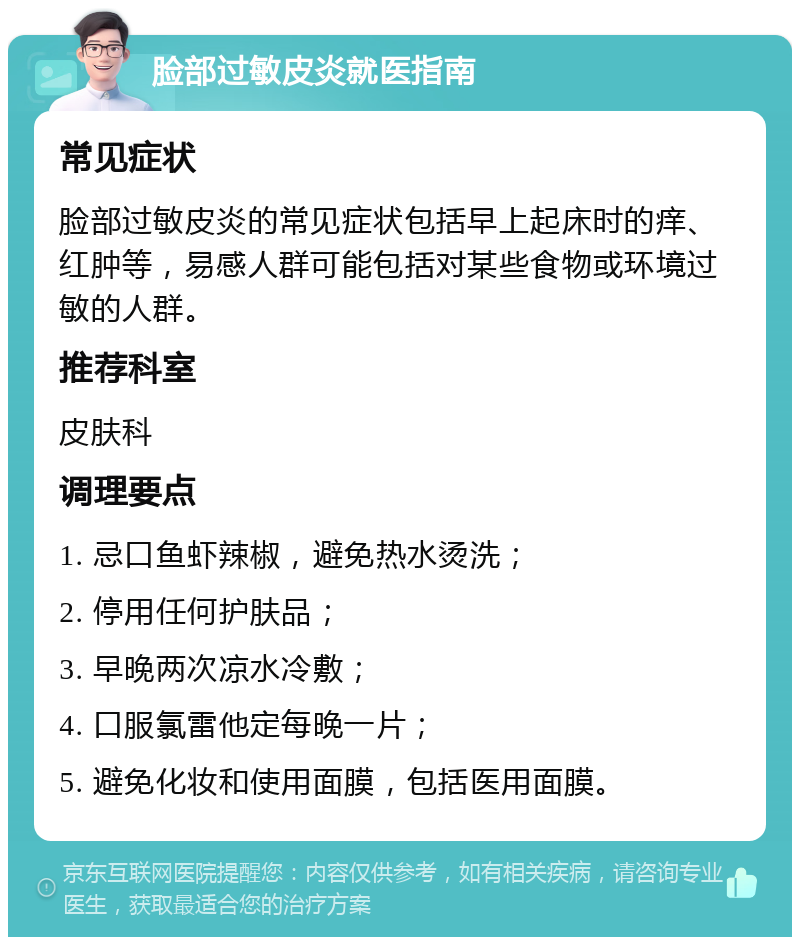 脸部过敏皮炎就医指南 常见症状 脸部过敏皮炎的常见症状包括早上起床时的痒、红肿等，易感人群可能包括对某些食物或环境过敏的人群。 推荐科室 皮肤科 调理要点 1. 忌口鱼虾辣椒，避免热水烫洗； 2. 停用任何护肤品； 3. 早晚两次凉水冷敷； 4. 口服氯雷他定每晚一片； 5. 避免化妆和使用面膜，包括医用面膜。