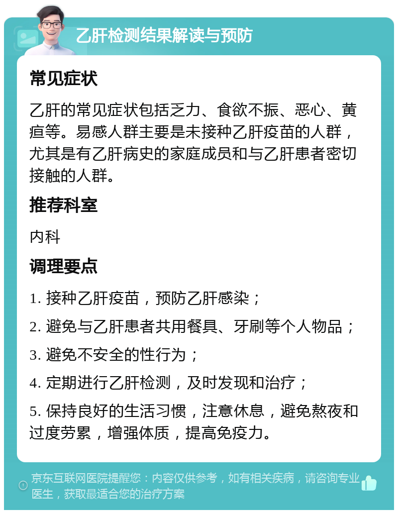 乙肝检测结果解读与预防 常见症状 乙肝的常见症状包括乏力、食欲不振、恶心、黄疸等。易感人群主要是未接种乙肝疫苗的人群，尤其是有乙肝病史的家庭成员和与乙肝患者密切接触的人群。 推荐科室 内科 调理要点 1. 接种乙肝疫苗，预防乙肝感染； 2. 避免与乙肝患者共用餐具、牙刷等个人物品； 3. 避免不安全的性行为； 4. 定期进行乙肝检测，及时发现和治疗； 5. 保持良好的生活习惯，注意休息，避免熬夜和过度劳累，增强体质，提高免疫力。