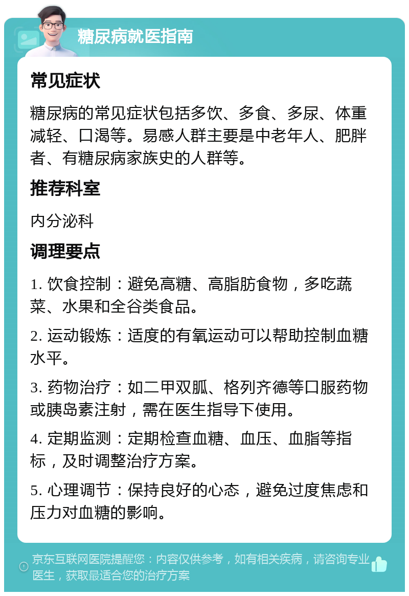 糖尿病就医指南 常见症状 糖尿病的常见症状包括多饮、多食、多尿、体重减轻、口渴等。易感人群主要是中老年人、肥胖者、有糖尿病家族史的人群等。 推荐科室 内分泌科 调理要点 1. 饮食控制：避免高糖、高脂肪食物，多吃蔬菜、水果和全谷类食品。 2. 运动锻炼：适度的有氧运动可以帮助控制血糖水平。 3. 药物治疗：如二甲双胍、格列齐德等口服药物或胰岛素注射，需在医生指导下使用。 4. 定期监测：定期检查血糖、血压、血脂等指标，及时调整治疗方案。 5. 心理调节：保持良好的心态，避免过度焦虑和压力对血糖的影响。