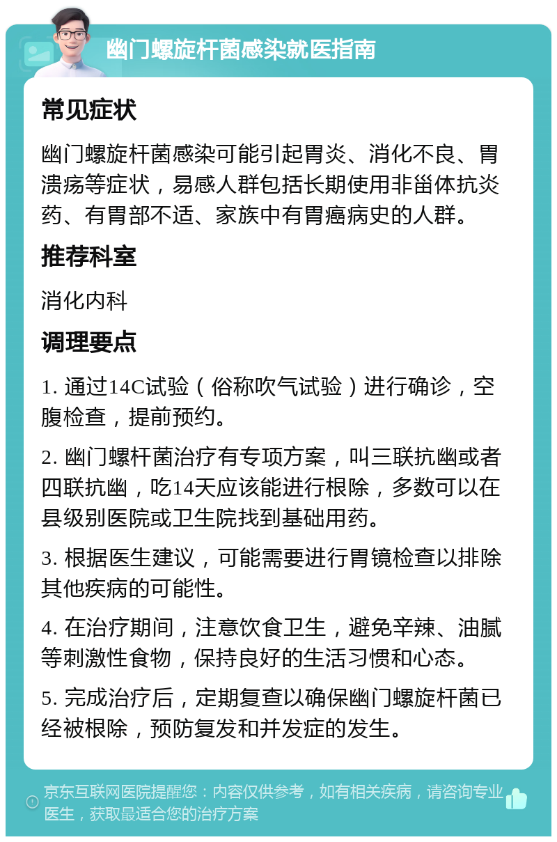 幽门螺旋杆菌感染就医指南 常见症状 幽门螺旋杆菌感染可能引起胃炎、消化不良、胃溃疡等症状，易感人群包括长期使用非甾体抗炎药、有胃部不适、家族中有胃癌病史的人群。 推荐科室 消化内科 调理要点 1. 通过14C试验（俗称吹气试验）进行确诊，空腹检查，提前预约。 2. 幽门螺杆菌治疗有专项方案，叫三联抗幽或者四联抗幽，吃14天应该能进行根除，多数可以在县级别医院或卫生院找到基础用药。 3. 根据医生建议，可能需要进行胃镜检查以排除其他疾病的可能性。 4. 在治疗期间，注意饮食卫生，避免辛辣、油腻等刺激性食物，保持良好的生活习惯和心态。 5. 完成治疗后，定期复查以确保幽门螺旋杆菌已经被根除，预防复发和并发症的发生。