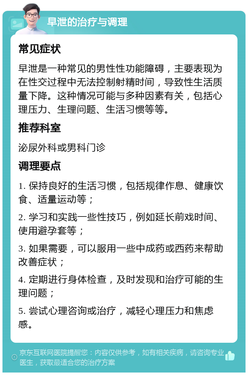 早泄的治疗与调理 常见症状 早泄是一种常见的男性性功能障碍，主要表现为在性交过程中无法控制射精时间，导致性生活质量下降。这种情况可能与多种因素有关，包括心理压力、生理问题、生活习惯等等。 推荐科室 泌尿外科或男科门诊 调理要点 1. 保持良好的生活习惯，包括规律作息、健康饮食、适量运动等； 2. 学习和实践一些性技巧，例如延长前戏时间、使用避孕套等； 3. 如果需要，可以服用一些中成药或西药来帮助改善症状； 4. 定期进行身体检查，及时发现和治疗可能的生理问题； 5. 尝试心理咨询或治疗，减轻心理压力和焦虑感。