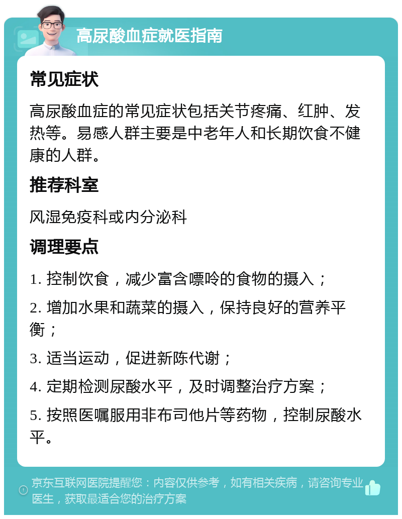 高尿酸血症就医指南 常见症状 高尿酸血症的常见症状包括关节疼痛、红肿、发热等。易感人群主要是中老年人和长期饮食不健康的人群。 推荐科室 风湿免疫科或内分泌科 调理要点 1. 控制饮食，减少富含嘌呤的食物的摄入； 2. 增加水果和蔬菜的摄入，保持良好的营养平衡； 3. 适当运动，促进新陈代谢； 4. 定期检测尿酸水平，及时调整治疗方案； 5. 按照医嘱服用非布司他片等药物，控制尿酸水平。