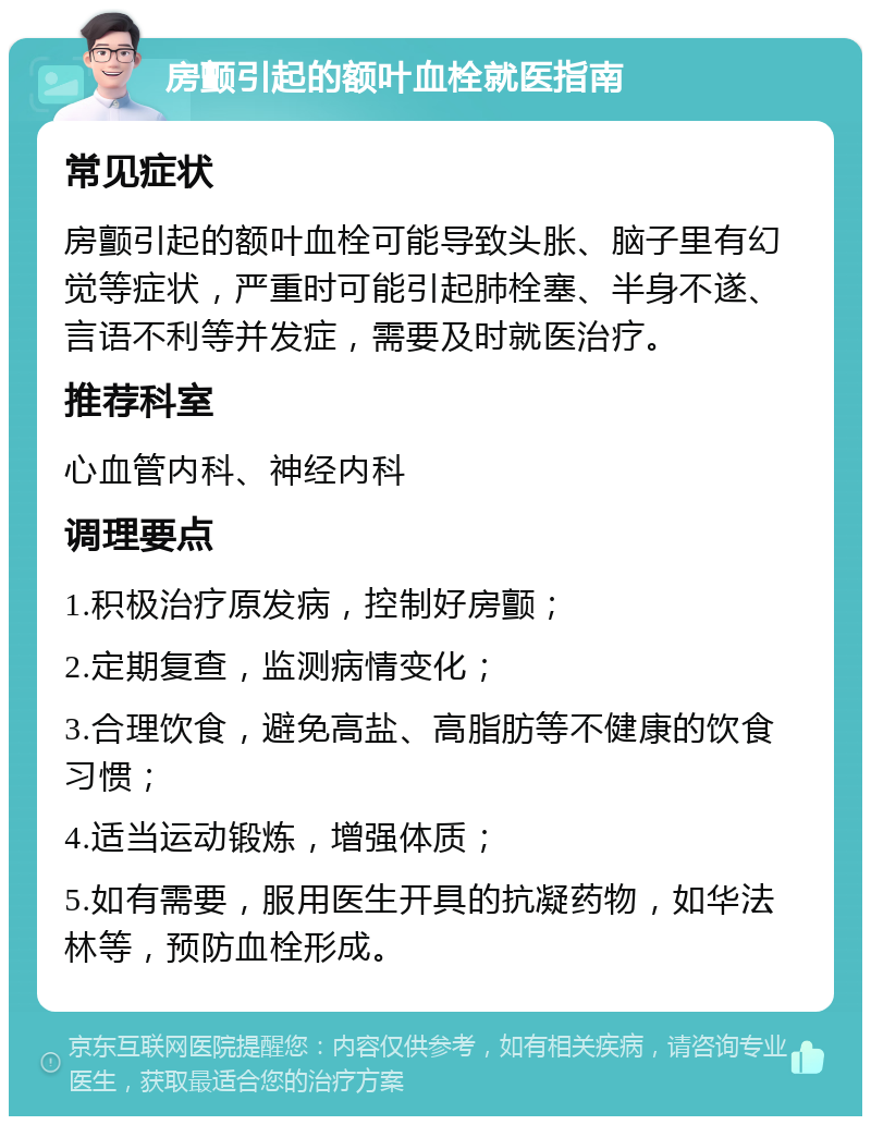 房颤引起的额叶血栓就医指南 常见症状 房颤引起的额叶血栓可能导致头胀、脑子里有幻觉等症状，严重时可能引起肺栓塞、半身不遂、言语不利等并发症，需要及时就医治疗。 推荐科室 心血管内科、神经内科 调理要点 1.积极治疗原发病，控制好房颤； 2.定期复查，监测病情变化； 3.合理饮食，避免高盐、高脂肪等不健康的饮食习惯； 4.适当运动锻炼，增强体质； 5.如有需要，服用医生开具的抗凝药物，如华法林等，预防血栓形成。