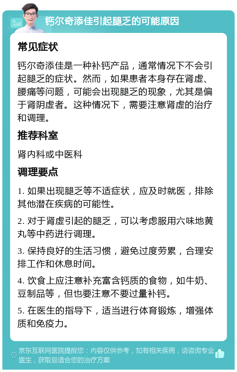 钙尔奇添佳引起腿乏的可能原因 常见症状 钙尔奇添佳是一种补钙产品，通常情况下不会引起腿乏的症状。然而，如果患者本身存在肾虚、腰痛等问题，可能会出现腿乏的现象，尤其是偏于肾阴虚者。这种情况下，需要注意肾虚的治疗和调理。 推荐科室 肾内科或中医科 调理要点 1. 如果出现腿乏等不适症状，应及时就医，排除其他潜在疾病的可能性。 2. 对于肾虚引起的腿乏，可以考虑服用六味地黄丸等中药进行调理。 3. 保持良好的生活习惯，避免过度劳累，合理安排工作和休息时间。 4. 饮食上应注意补充富含钙质的食物，如牛奶、豆制品等，但也要注意不要过量补钙。 5. 在医生的指导下，适当进行体育锻炼，增强体质和免疫力。