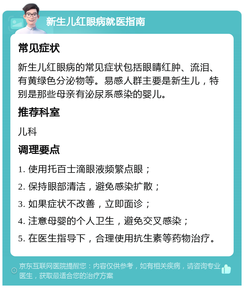 新生儿红眼病就医指南 常见症状 新生儿红眼病的常见症状包括眼睛红肿、流泪、有黄绿色分泌物等。易感人群主要是新生儿，特别是那些母亲有泌尿系感染的婴儿。 推荐科室 儿科 调理要点 1. 使用托百士滴眼液频繁点眼； 2. 保持眼部清洁，避免感染扩散； 3. 如果症状不改善，立即面诊； 4. 注意母婴的个人卫生，避免交叉感染； 5. 在医生指导下，合理使用抗生素等药物治疗。