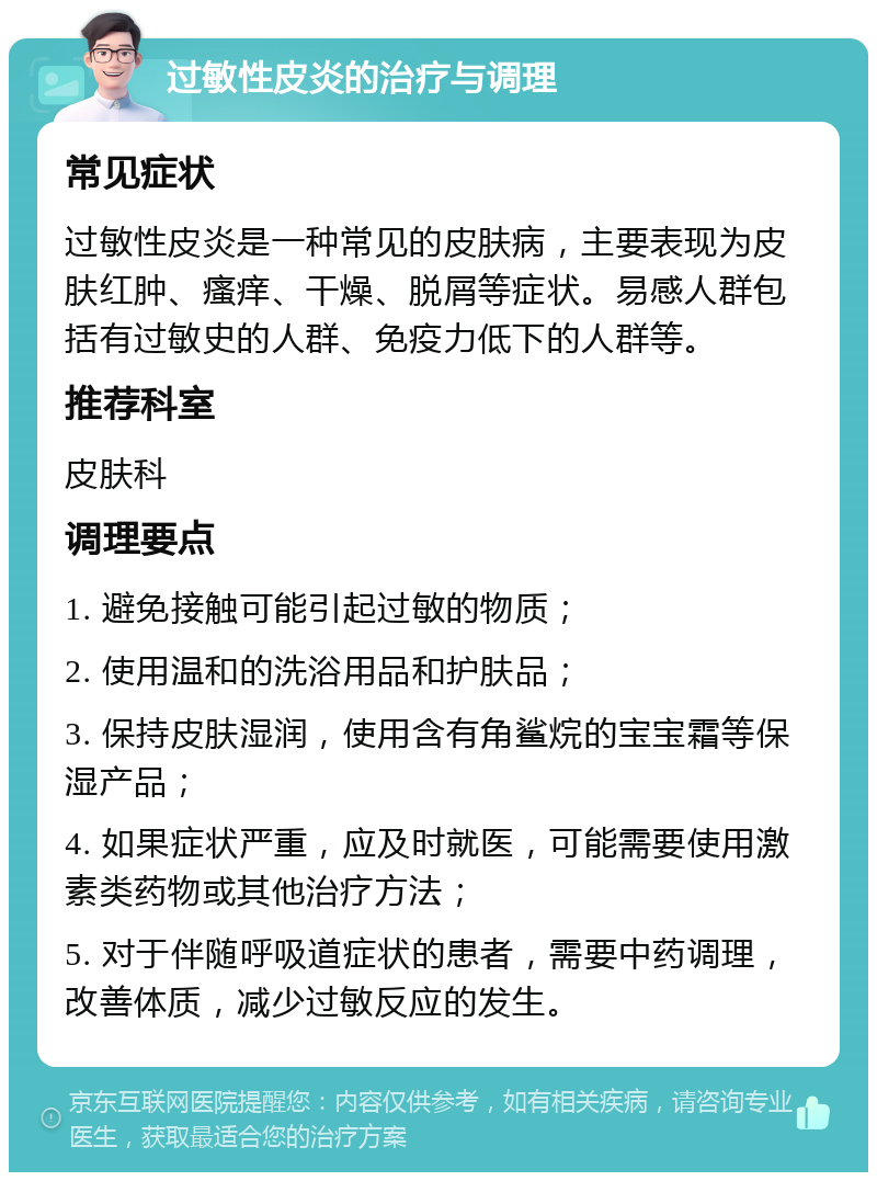 过敏性皮炎的治疗与调理 常见症状 过敏性皮炎是一种常见的皮肤病，主要表现为皮肤红肿、瘙痒、干燥、脱屑等症状。易感人群包括有过敏史的人群、免疫力低下的人群等。 推荐科室 皮肤科 调理要点 1. 避免接触可能引起过敏的物质； 2. 使用温和的洗浴用品和护肤品； 3. 保持皮肤湿润，使用含有角鲨烷的宝宝霜等保湿产品； 4. 如果症状严重，应及时就医，可能需要使用激素类药物或其他治疗方法； 5. 对于伴随呼吸道症状的患者，需要中药调理，改善体质，减少过敏反应的发生。