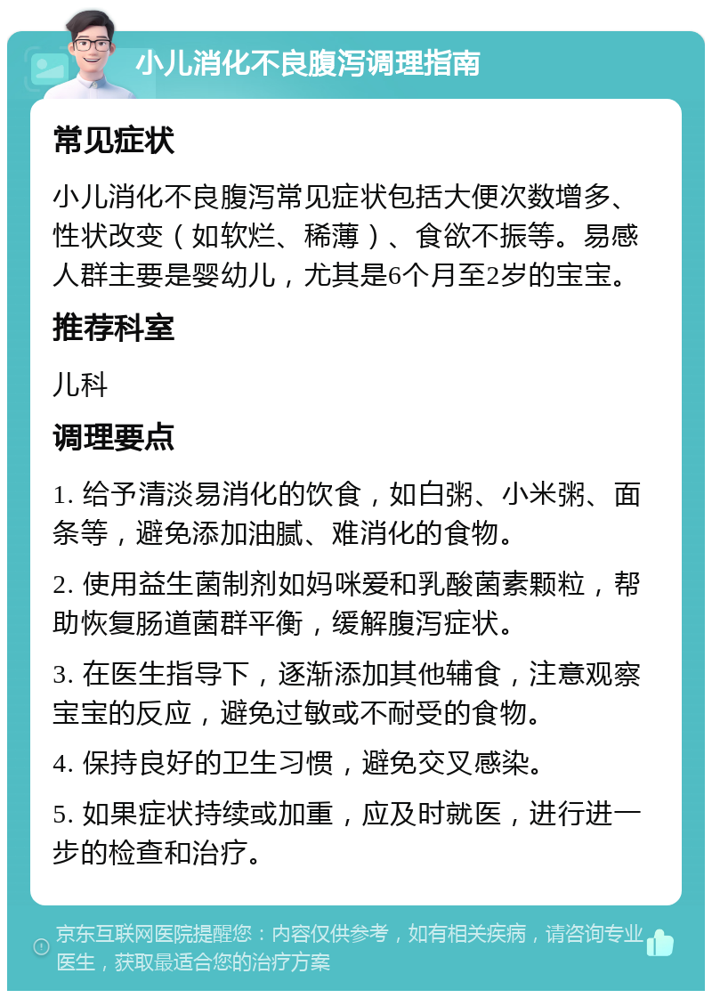 小儿消化不良腹泻调理指南 常见症状 小儿消化不良腹泻常见症状包括大便次数增多、性状改变（如软烂、稀薄）、食欲不振等。易感人群主要是婴幼儿，尤其是6个月至2岁的宝宝。 推荐科室 儿科 调理要点 1. 给予清淡易消化的饮食，如白粥、小米粥、面条等，避免添加油腻、难消化的食物。 2. 使用益生菌制剂如妈咪爱和乳酸菌素颗粒，帮助恢复肠道菌群平衡，缓解腹泻症状。 3. 在医生指导下，逐渐添加其他辅食，注意观察宝宝的反应，避免过敏或不耐受的食物。 4. 保持良好的卫生习惯，避免交叉感染。 5. 如果症状持续或加重，应及时就医，进行进一步的检查和治疗。