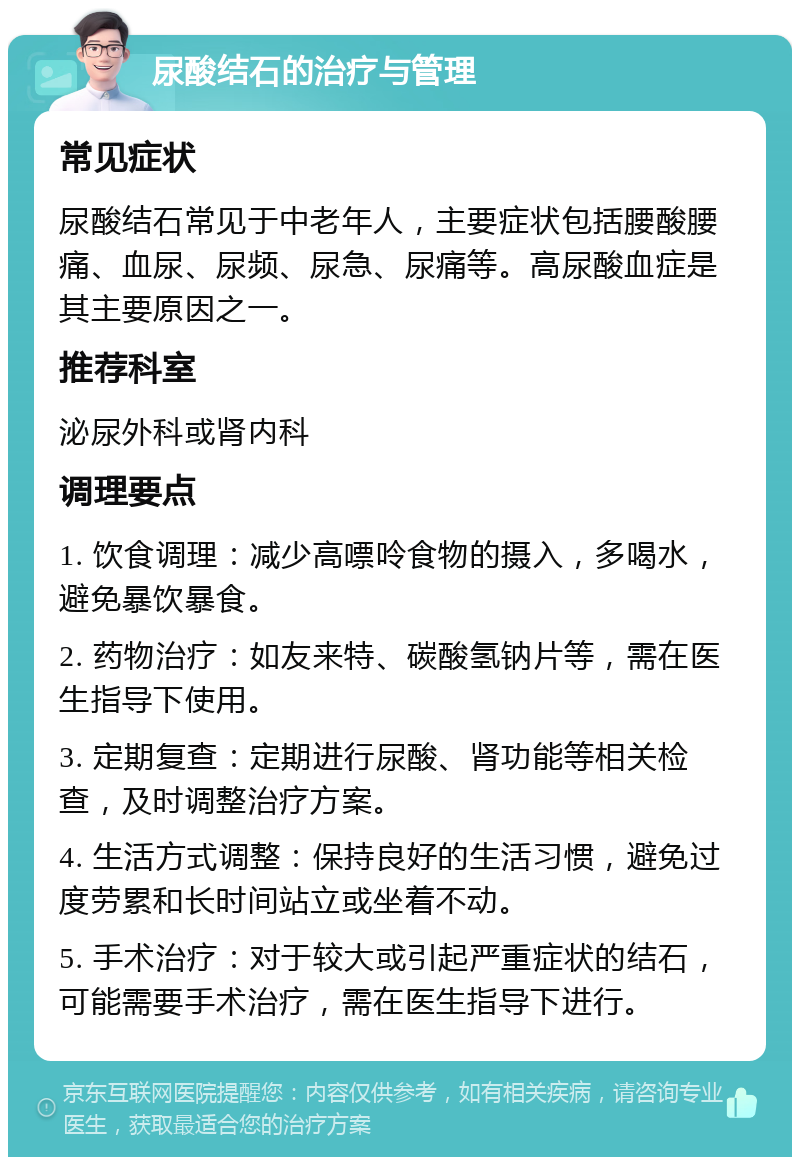 尿酸结石的治疗与管理 常见症状 尿酸结石常见于中老年人，主要症状包括腰酸腰痛、血尿、尿频、尿急、尿痛等。高尿酸血症是其主要原因之一。 推荐科室 泌尿外科或肾内科 调理要点 1. 饮食调理：减少高嘌呤食物的摄入，多喝水，避免暴饮暴食。 2. 药物治疗：如友来特、碳酸氢钠片等，需在医生指导下使用。 3. 定期复查：定期进行尿酸、肾功能等相关检查，及时调整治疗方案。 4. 生活方式调整：保持良好的生活习惯，避免过度劳累和长时间站立或坐着不动。 5. 手术治疗：对于较大或引起严重症状的结石，可能需要手术治疗，需在医生指导下进行。