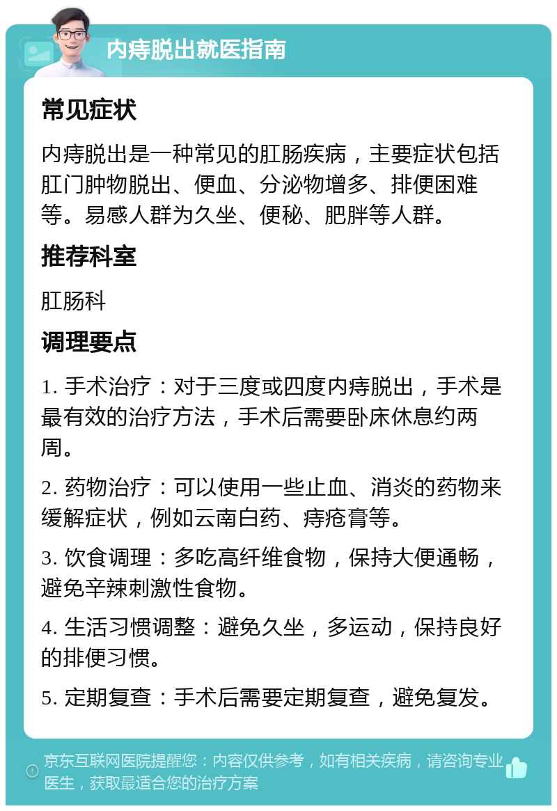 内痔脱出就医指南 常见症状 内痔脱出是一种常见的肛肠疾病，主要症状包括肛门肿物脱出、便血、分泌物增多、排便困难等。易感人群为久坐、便秘、肥胖等人群。 推荐科室 肛肠科 调理要点 1. 手术治疗：对于三度或四度内痔脱出，手术是最有效的治疗方法，手术后需要卧床休息约两周。 2. 药物治疗：可以使用一些止血、消炎的药物来缓解症状，例如云南白药、痔疮膏等。 3. 饮食调理：多吃高纤维食物，保持大便通畅，避免辛辣刺激性食物。 4. 生活习惯调整：避免久坐，多运动，保持良好的排便习惯。 5. 定期复查：手术后需要定期复查，避免复发。