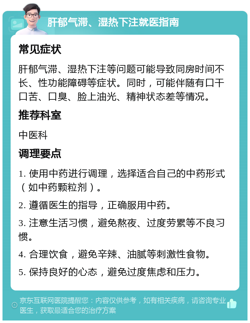 肝郁气滞、湿热下注就医指南 常见症状 肝郁气滞、湿热下注等问题可能导致同房时间不长、性功能障碍等症状。同时，可能伴随有口干口苦、口臭、脸上油光、精神状态差等情况。 推荐科室 中医科 调理要点 1. 使用中药进行调理，选择适合自己的中药形式（如中药颗粒剂）。 2. 遵循医生的指导，正确服用中药。 3. 注意生活习惯，避免熬夜、过度劳累等不良习惯。 4. 合理饮食，避免辛辣、油腻等刺激性食物。 5. 保持良好的心态，避免过度焦虑和压力。