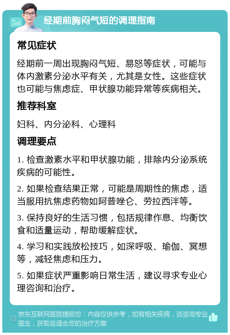 经期前胸闷气短的调理指南 常见症状 经期前一周出现胸闷气短、易怒等症状，可能与体内激素分泌水平有关，尤其是女性。这些症状也可能与焦虑症、甲状腺功能异常等疾病相关。 推荐科室 妇科、内分泌科、心理科 调理要点 1. 检查激素水平和甲状腺功能，排除内分泌系统疾病的可能性。 2. 如果检查结果正常，可能是周期性的焦虑，适当服用抗焦虑药物如阿普唑仑、劳拉西泮等。 3. 保持良好的生活习惯，包括规律作息、均衡饮食和适量运动，帮助缓解症状。 4. 学习和实践放松技巧，如深呼吸、瑜伽、冥想等，减轻焦虑和压力。 5. 如果症状严重影响日常生活，建议寻求专业心理咨询和治疗。