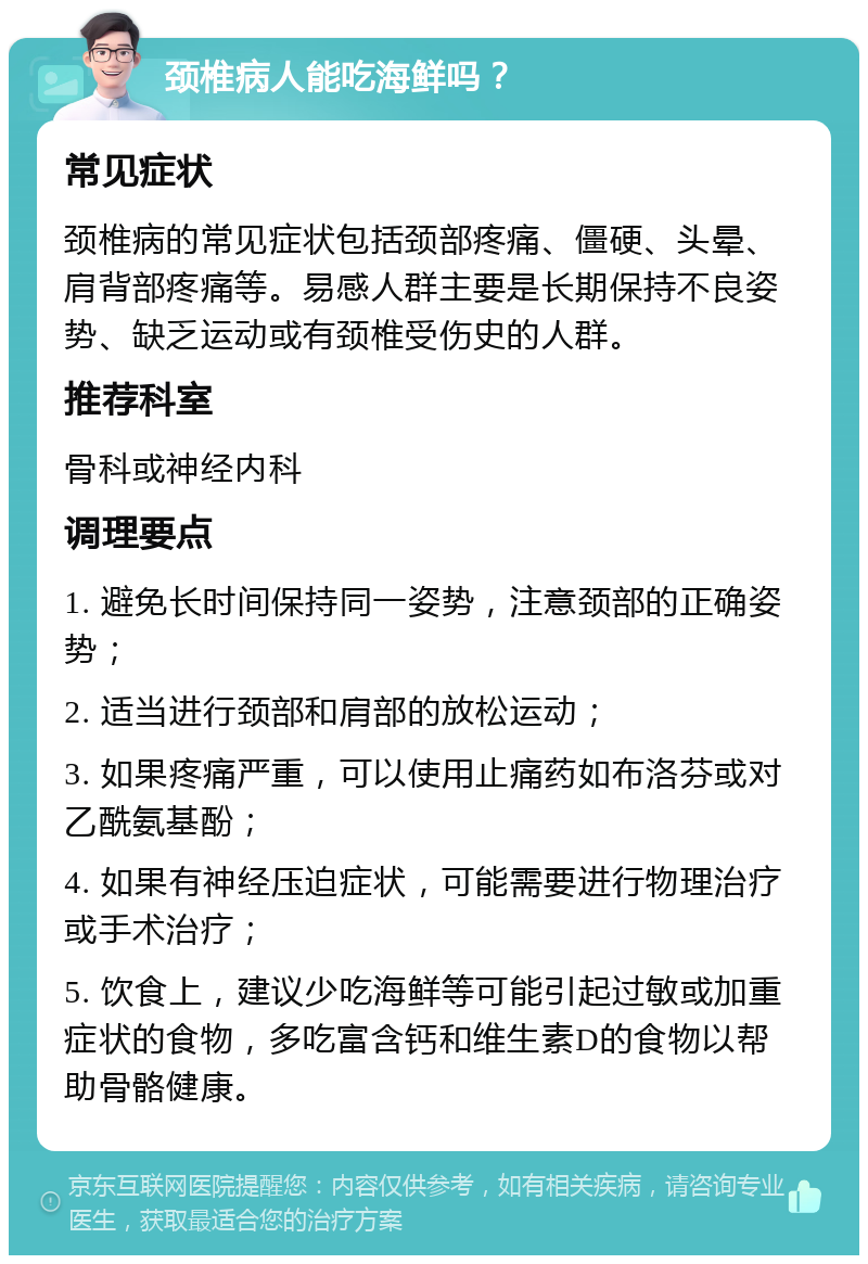 颈椎病人能吃海鲜吗？ 常见症状 颈椎病的常见症状包括颈部疼痛、僵硬、头晕、肩背部疼痛等。易感人群主要是长期保持不良姿势、缺乏运动或有颈椎受伤史的人群。 推荐科室 骨科或神经内科 调理要点 1. 避免长时间保持同一姿势，注意颈部的正确姿势； 2. 适当进行颈部和肩部的放松运动； 3. 如果疼痛严重，可以使用止痛药如布洛芬或对乙酰氨基酚； 4. 如果有神经压迫症状，可能需要进行物理治疗或手术治疗； 5. 饮食上，建议少吃海鲜等可能引起过敏或加重症状的食物，多吃富含钙和维生素D的食物以帮助骨骼健康。