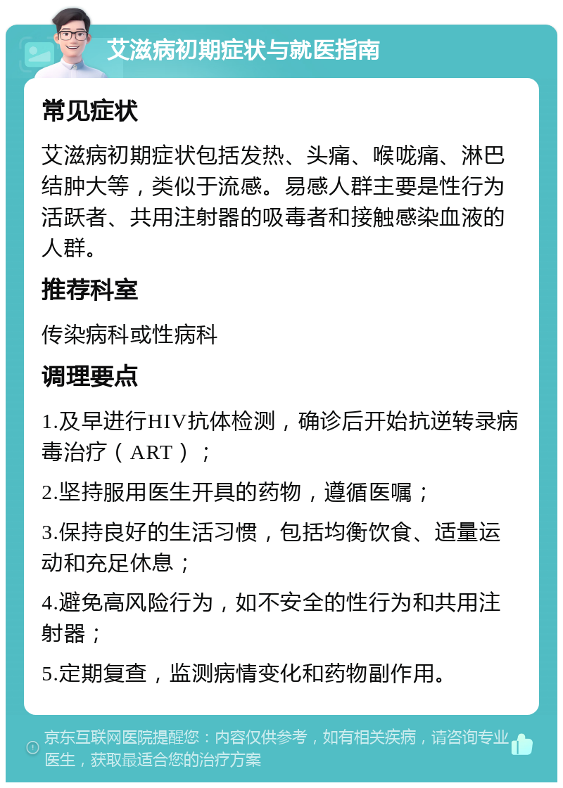 艾滋病初期症状与就医指南 常见症状 艾滋病初期症状包括发热、头痛、喉咙痛、淋巴结肿大等，类似于流感。易感人群主要是性行为活跃者、共用注射器的吸毒者和接触感染血液的人群。 推荐科室 传染病科或性病科 调理要点 1.及早进行HIV抗体检测，确诊后开始抗逆转录病毒治疗（ART）； 2.坚持服用医生开具的药物，遵循医嘱； 3.保持良好的生活习惯，包括均衡饮食、适量运动和充足休息； 4.避免高风险行为，如不安全的性行为和共用注射器； 5.定期复查，监测病情变化和药物副作用。