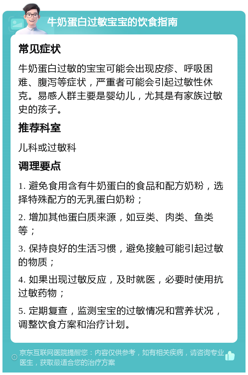 牛奶蛋白过敏宝宝的饮食指南 常见症状 牛奶蛋白过敏的宝宝可能会出现皮疹、呼吸困难、腹泻等症状，严重者可能会引起过敏性休克。易感人群主要是婴幼儿，尤其是有家族过敏史的孩子。 推荐科室 儿科或过敏科 调理要点 1. 避免食用含有牛奶蛋白的食品和配方奶粉，选择特殊配方的无乳蛋白奶粉； 2. 增加其他蛋白质来源，如豆类、肉类、鱼类等； 3. 保持良好的生活习惯，避免接触可能引起过敏的物质； 4. 如果出现过敏反应，及时就医，必要时使用抗过敏药物； 5. 定期复查，监测宝宝的过敏情况和营养状况，调整饮食方案和治疗计划。