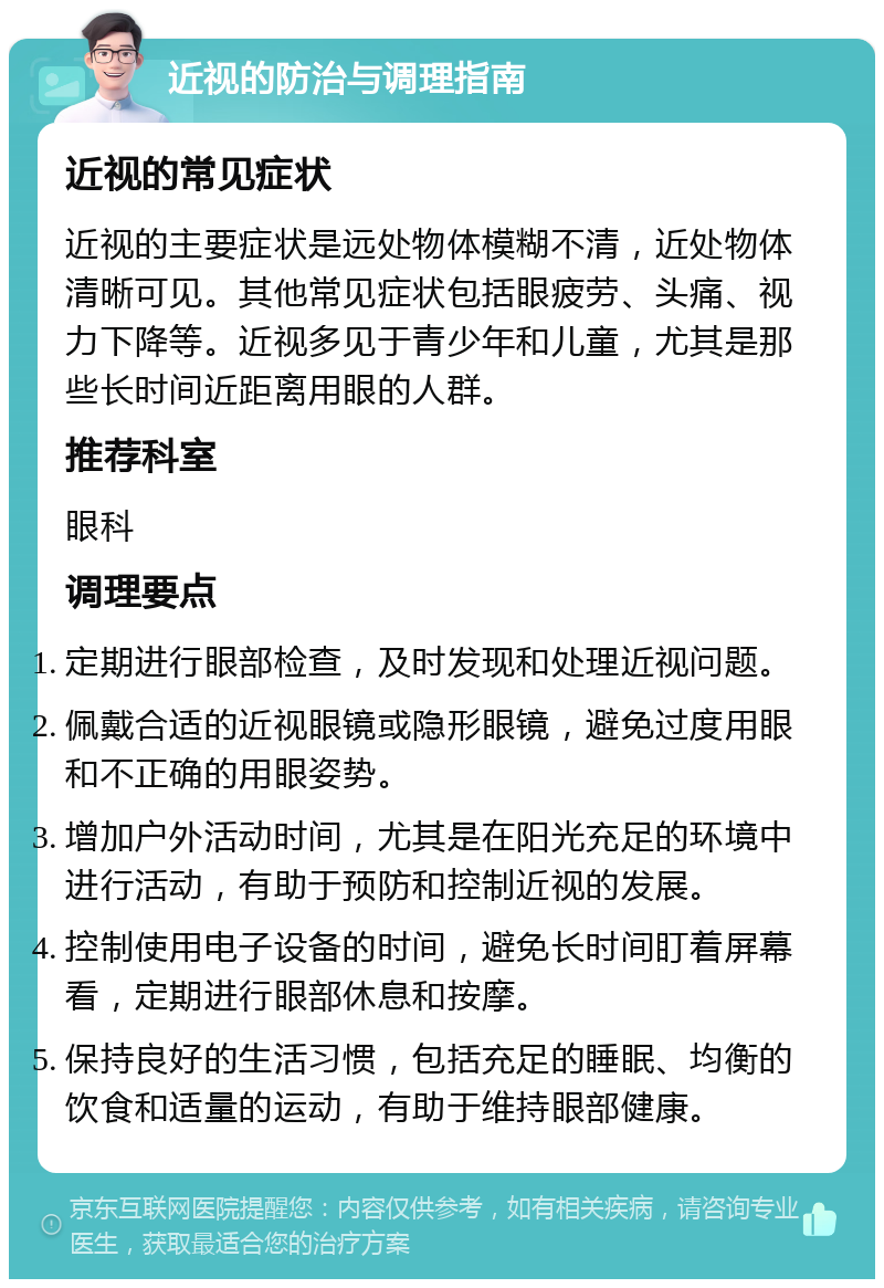 近视的防治与调理指南 近视的常见症状 近视的主要症状是远处物体模糊不清，近处物体清晰可见。其他常见症状包括眼疲劳、头痛、视力下降等。近视多见于青少年和儿童，尤其是那些长时间近距离用眼的人群。 推荐科室 眼科 调理要点 定期进行眼部检查，及时发现和处理近视问题。 佩戴合适的近视眼镜或隐形眼镜，避免过度用眼和不正确的用眼姿势。 增加户外活动时间，尤其是在阳光充足的环境中进行活动，有助于预防和控制近视的发展。 控制使用电子设备的时间，避免长时间盯着屏幕看，定期进行眼部休息和按摩。 保持良好的生活习惯，包括充足的睡眠、均衡的饮食和适量的运动，有助于维持眼部健康。