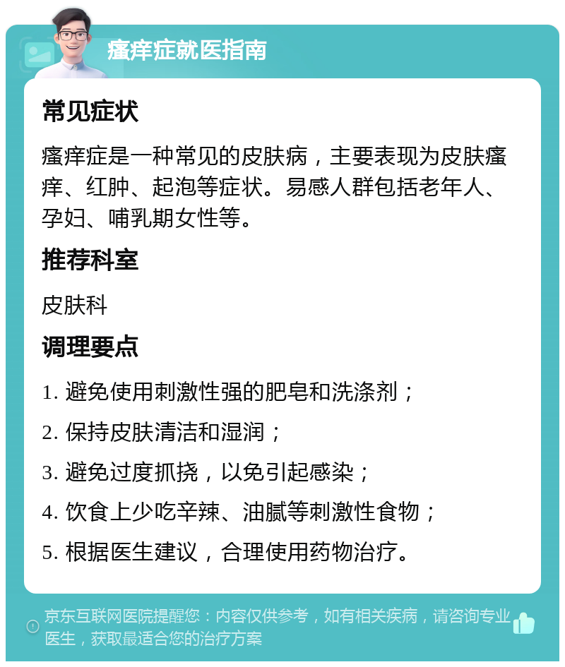 瘙痒症就医指南 常见症状 瘙痒症是一种常见的皮肤病，主要表现为皮肤瘙痒、红肿、起泡等症状。易感人群包括老年人、孕妇、哺乳期女性等。 推荐科室 皮肤科 调理要点 1. 避免使用刺激性强的肥皂和洗涤剂； 2. 保持皮肤清洁和湿润； 3. 避免过度抓挠，以免引起感染； 4. 饮食上少吃辛辣、油腻等刺激性食物； 5. 根据医生建议，合理使用药物治疗。